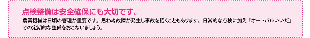 点検整備は安全確保にも大切です。農業機械は日頃の管理が重要です。思わぬ故障が発生し事故を招くこともあります。日常的な点検に加え「オートパルいいだ」での定期的な整備をおこないましょう。