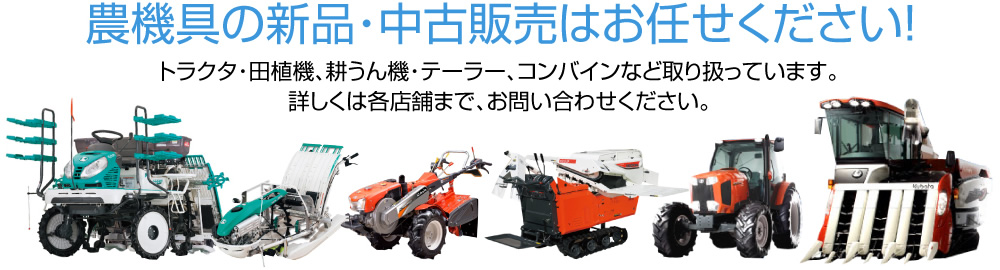 農機具の新品・中古販売はお任せください！トラクタ・田植機、耕うん機・テーラー、コンバインなど取り扱っています。詳しくは各店舗まで、お問い合わせください。