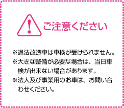 ご注意ください ※違法改造車は車検が受けられません。※大きな整備が必要な場合は、当日車検が出来ない場合があります。※法人及び事業用のお車は、お問い合わせください。