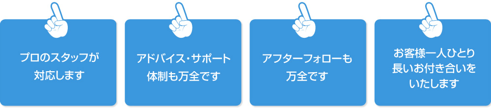 プロのスタッフが対応します|アドバイス・サポート体制も万全です|アフターフォローも万全です|お客様一人ひとり長いお付き合いをいたします